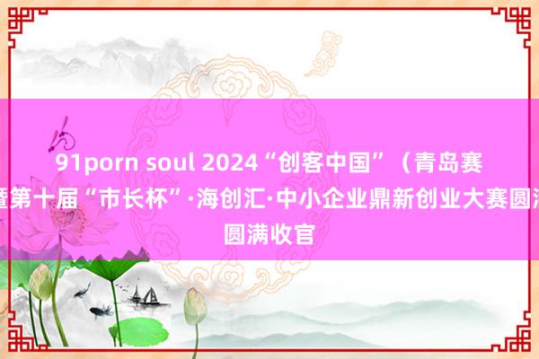 91porn soul 2024“创客中国”（青岛赛区）暨第十届“市长杯”·海创汇·中小企业鼎新创业大赛圆满收官