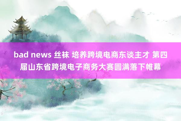 bad news 丝袜 培养跨境电商东谈主才 第四届山东省跨境电子商务大赛圆满落下帷幕