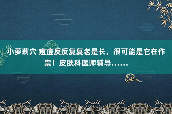 小萝莉穴 痘痘反反复复老是长，很可能是它在作祟！皮肤科医师辅导……