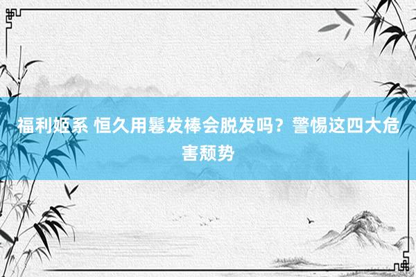 福利姬系 恒久用鬈发棒会脱发吗？警惕这四大危害颓势