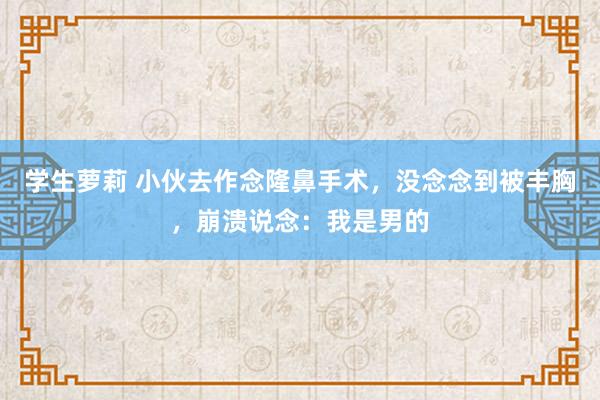 学生萝莉 小伙去作念隆鼻手术，没念念到被丰胸，崩溃说念：我是男的