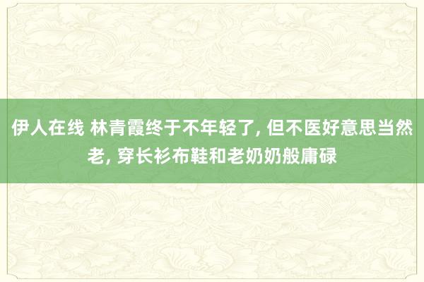 伊人在线 林青霞终于不年轻了， 但不医好意思当然老， 穿长衫布鞋和老奶奶般庸碌