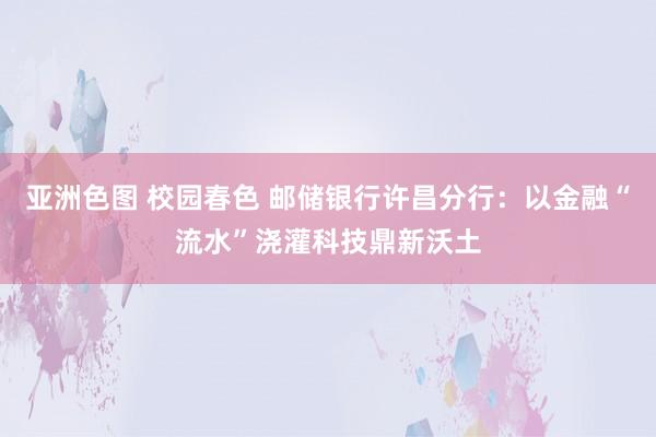 亚洲色图 校园春色 邮储银行许昌分行：以金融“流水”浇灌科技鼎新沃土