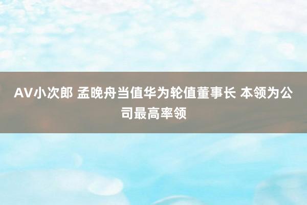 AV小次郎 孟晚舟当值华为轮值董事长 本领为公司最高率领