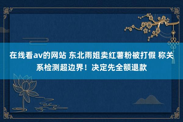 在线看av的网站 东北雨姐卖红薯粉被打假 称关系检测超边界！决定先全额退款