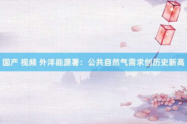 国产 视频 外洋能源署：公共自然气需求创历史新高