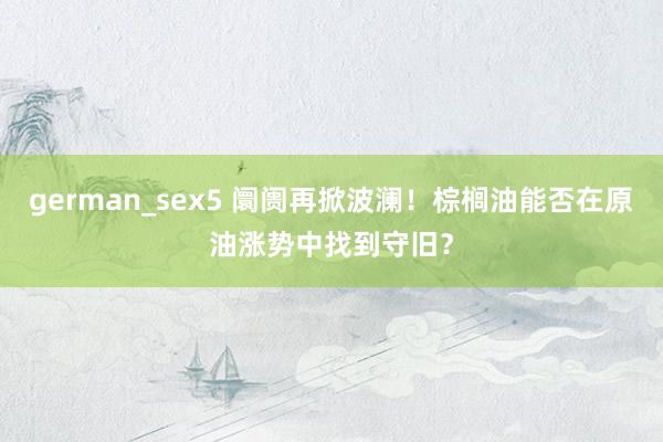 german_sex5 阛阓再掀波澜！棕榈油能否在原油涨势中找到守旧？