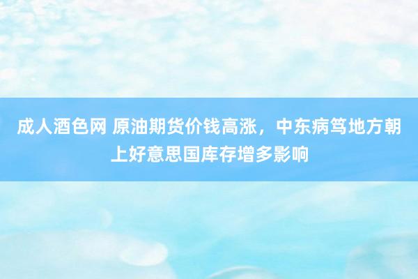 成人酒色网 原油期货价钱高涨，中东病笃地方朝上好意思国库存增多影响