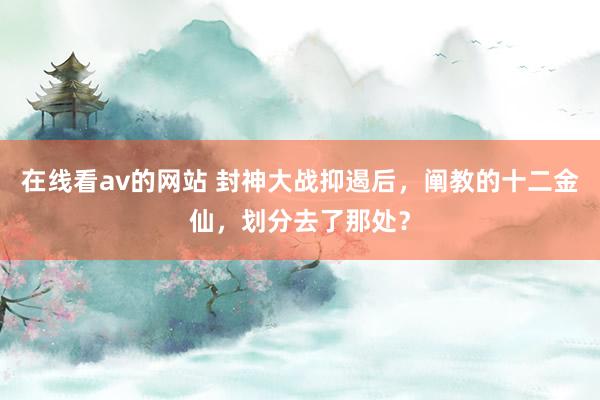 在线看av的网站 封神大战抑遏后，阐教的十二金仙，划分去了那处？