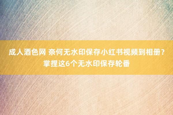 成人酒色网 奈何无水印保存小红书视频到相册？掌捏这6个无水印保存轮番