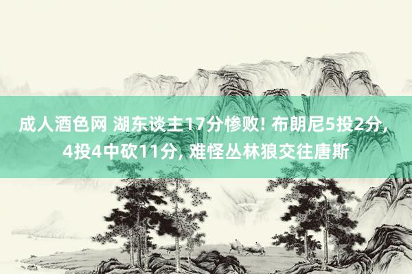 成人酒色网 湖东谈主17分惨败! 布朗尼5投2分， 4投4中砍11分， 难怪丛林狼交往唐斯