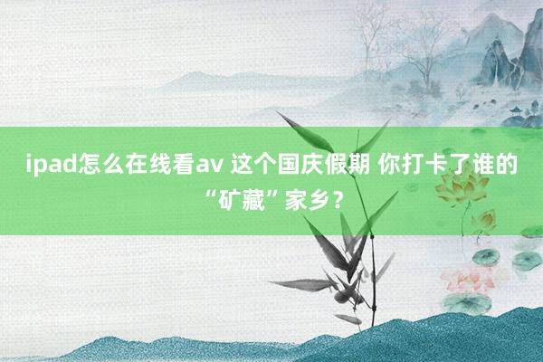 ipad怎么在线看av 这个国庆假期 你打卡了谁的“矿藏”家乡？