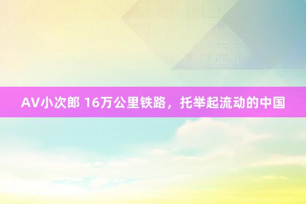 AV小次郎 16万公里铁路，托举起流动的中国