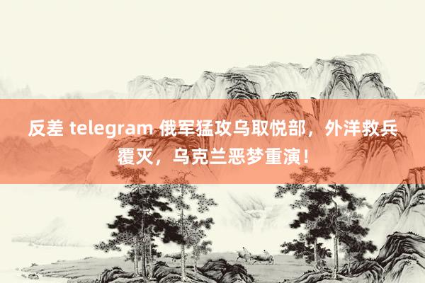 反差 telegram 俄军猛攻乌取悦部，外洋救兵覆灭，乌克兰恶梦重演！