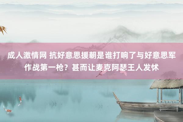 成人激情网 抗好意思援朝是谁打响了与好意思军作战第一枪？甚而让麦克阿瑟王人发怵