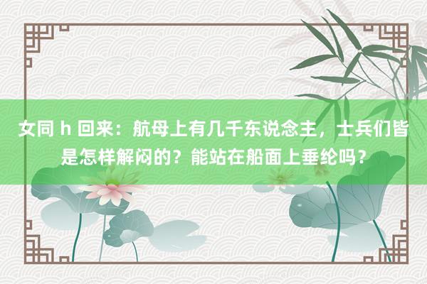 女同 h 回来：航母上有几千东说念主，士兵们皆是怎样解闷的？能站在船面上垂纶吗？