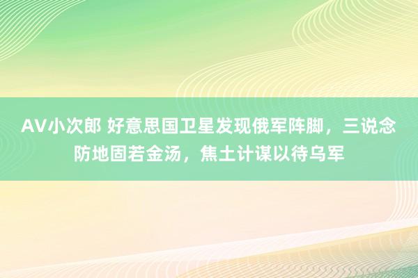 AV小次郎 好意思国卫星发现俄军阵脚，三说念防地固若金汤，焦土计谋以待乌军