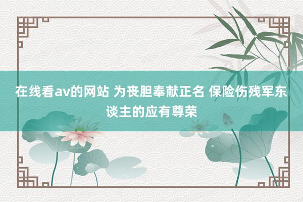 在线看av的网站 为丧胆奉献正名 保险伤残军东谈主的应有尊荣