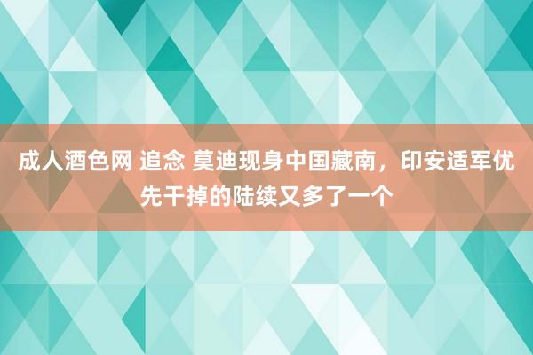 成人酒色网 追念 莫迪现身中国藏南，印安适军优先干掉的陆续又多了一个