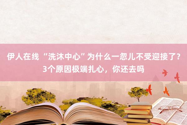 伊人在线 “洗沐中心”为什么一忽儿不受迎接了？3个原因极端扎心，你还去吗