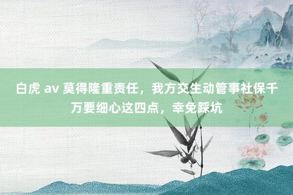 白虎 av 莫得隆重责任，我方交生动管事社保千万要细心这四点，幸免踩坑