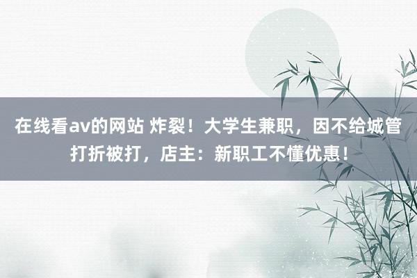 在线看av的网站 炸裂！大学生兼职，因不给城管打折被打，店主：新职工不懂优惠！