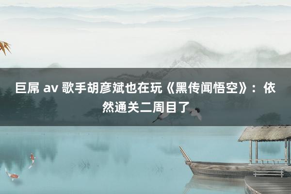 巨屌 av 歌手胡彦斌也在玩《黑传闻悟空》：依然通关二周目了