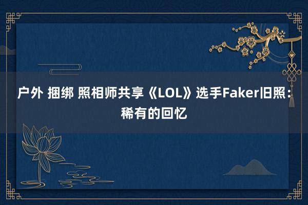 户外 捆绑 照相师共享《LOL》选手Faker旧照：稀有的回忆