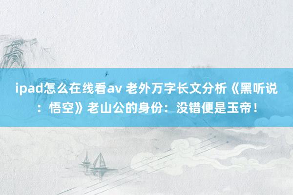 ipad怎么在线看av 老外万字长文分析《黑听说：悟空》老山公的身份：没错便是玉帝！