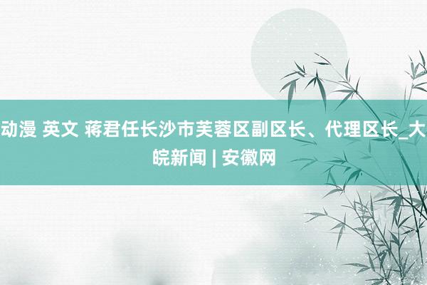 动漫 英文 蒋君任长沙市芙蓉区副区长、代理区长_大皖新闻 | 安徽网