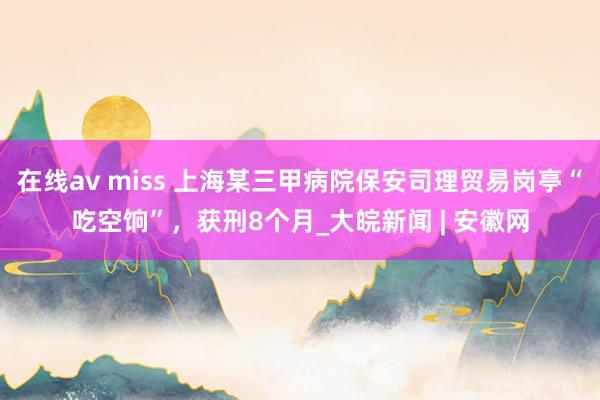 在线av miss 上海某三甲病院保安司理贸易岗亭“吃空饷”，获刑8个月_大皖新闻 | 安徽网