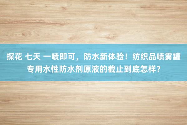 探花 七天 一喷即可，防水新体验！纺织品喷雾罐专用水性防水剂原液的截止到底怎样？