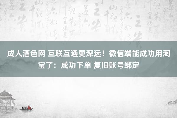 成人酒色网 互联互通更深远！微信端能成功用淘宝了：成功下单 复旧账号绑定