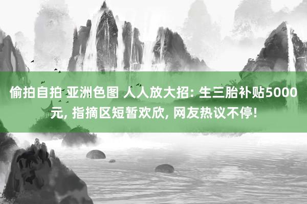 偷拍自拍 亚洲色图 人人放大招: 生三胎补贴5000元， 指摘区短暂欢欣， 网友热议不停!