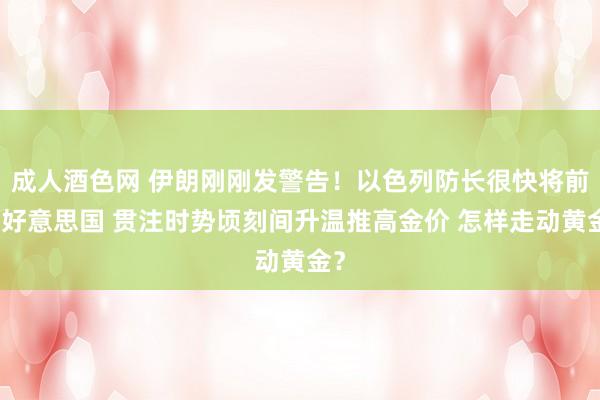 成人酒色网 伊朗刚刚发警告！以色列防长很快将前去好意思国 贯注时势顷刻间升温推高金价 怎样走动黄金？