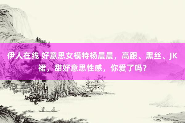 伊人在线 好意思女模特杨晨晨，高跟、黑丝、JK裙，甜好意思性感，你爱了吗？