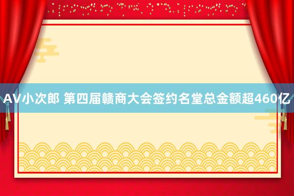 AV小次郎 第四届赣商大会签约名堂总金额超460亿