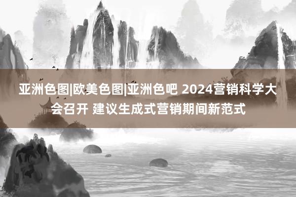 亚洲色图|欧美色图|亚洲色吧 2024营销科学大会召开 建议生成式营销期间新范式