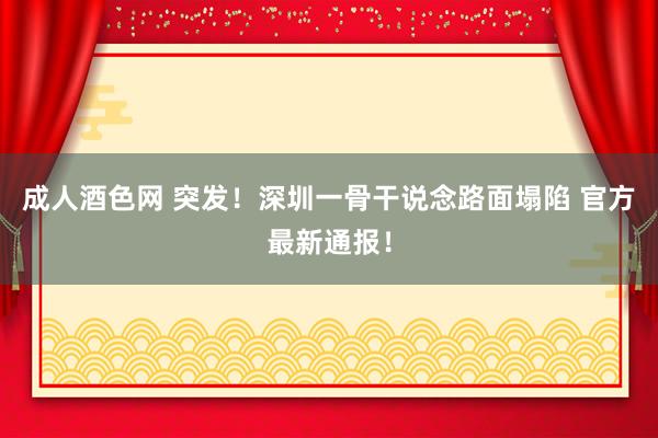 成人酒色网 突发！深圳一骨干说念路面塌陷 官方最新通报！