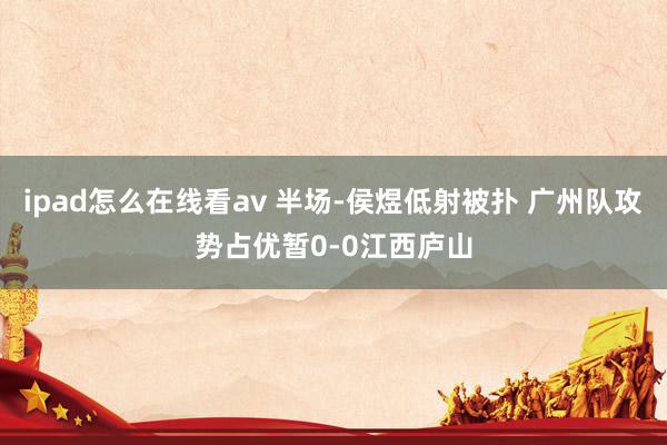 ipad怎么在线看av 半场-侯煜低射被扑 广州队攻势占优暂0-0江西庐山