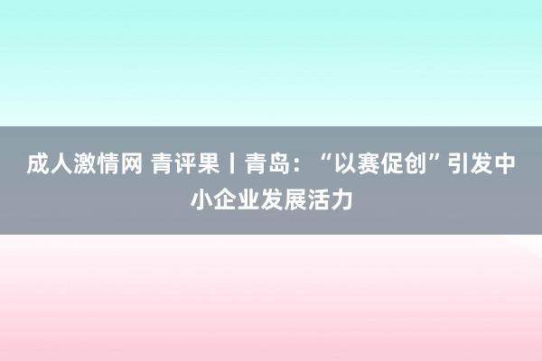 成人激情网 青评果丨青岛：“以赛促创”引发中小企业发展活力