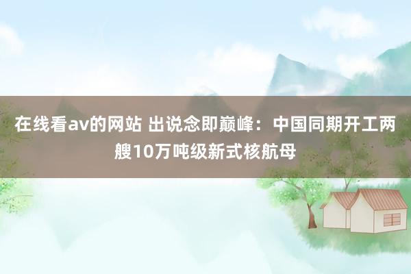 在线看av的网站 出说念即巅峰：中国同期开工两艘10万吨级新式核航母