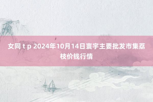 女同 t p 2024年10月14日寰宇主要批发市集荔枝价钱行情