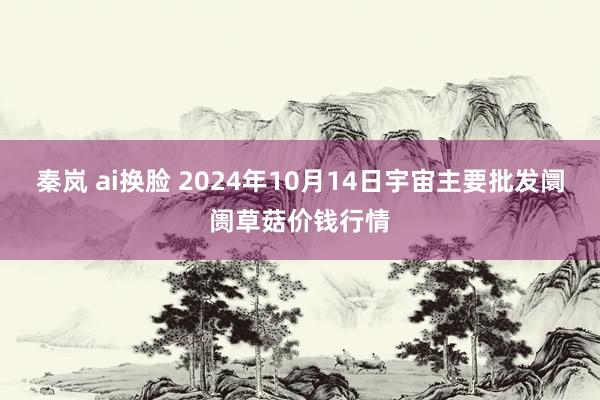 秦岚 ai换脸 2024年10月14日宇宙主要批发阛阓草菇价钱行情