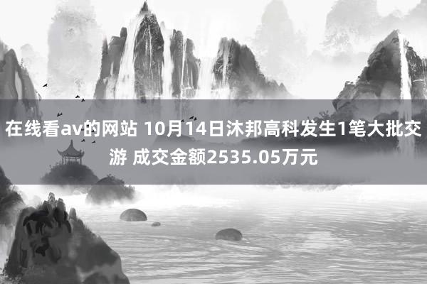 在线看av的网站 10月14日沐邦高科发生1笔大批交游 成交金额2535.05万元