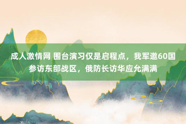 成人激情网 围台演习仅是启程点，我军邀60国参访东部战区，俄防长访华应允满满