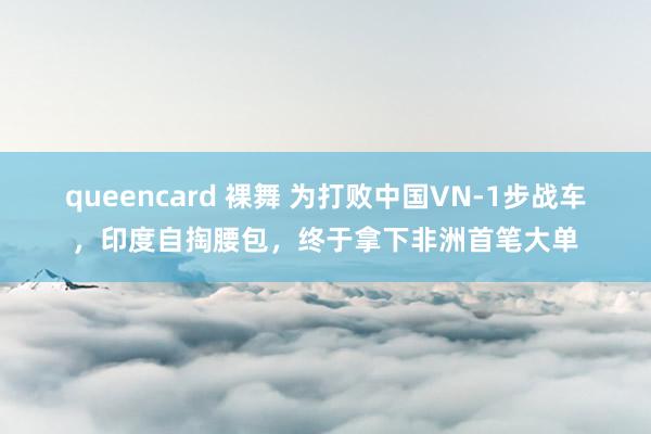 queencard 裸舞 为打败中国VN-1步战车，印度自掏腰包，终于拿下非洲首笔大单