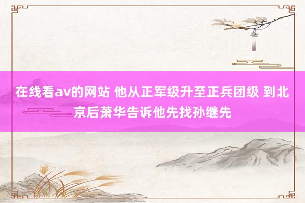 在线看av的网站 他从正军级升至正兵团级 到北京后萧华告诉他先找孙继先