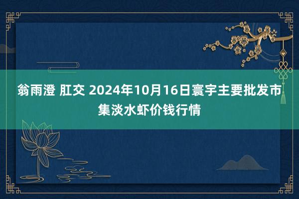 翁雨澄 肛交 2024年10月16日寰宇主要批发市集淡水虾价钱行情