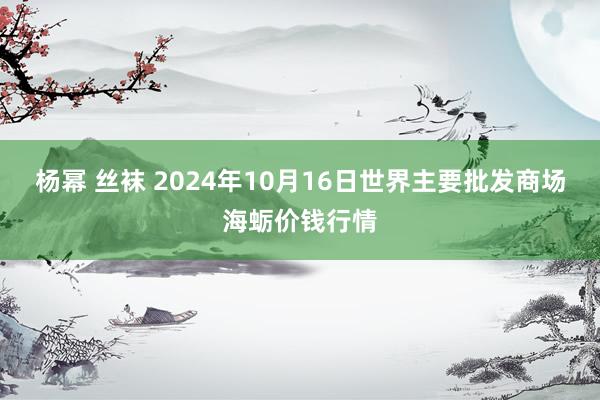 杨幂 丝袜 2024年10月16日世界主要批发商场海蛎价钱行情